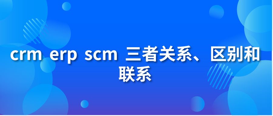 crm erp scm 三者關(guān)系、區(qū)別和聯(lián)系